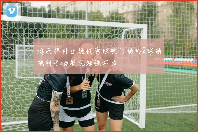 梅西替补出场任意球破门场均2球领跑射手榜展现超强实力