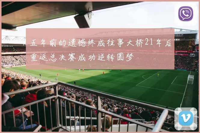 五年前的遗憾终成往事大桥21年后重返总决赛成功逆转圆梦