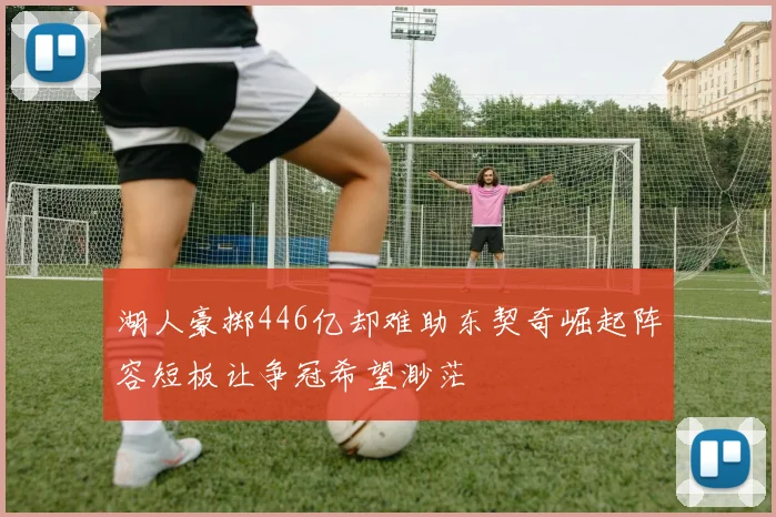 湖人豪掷446亿却难助东契奇崛起阵容短板让争冠希望渺茫
